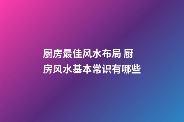 厨房最佳风水布局 厨房风水基本常识有哪些